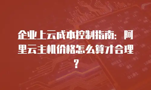 企业上云成本控制指南：阿里云主机价格怎么算才合理？