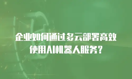企业如何通过多云部署高效使用AI机器人服务？