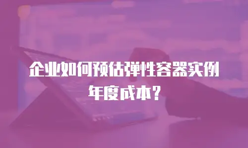 企业如何预估弹性容器实例年度成本？
