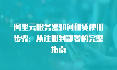 阿里云服务器如何租赁使用步骤：从注册到部署的完整指南