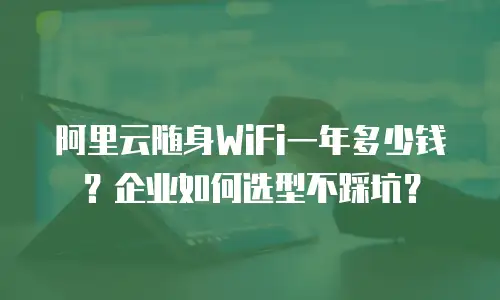 阿里云随身WiFi一年多少钱？企业如何选型不踩坑？