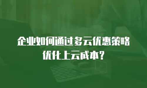 企业如何通过多云优惠策略优化上云成本？