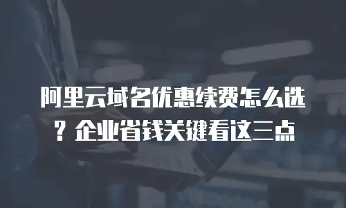 阿里云域名优惠续费怎么选？企业省钱关键看这三点