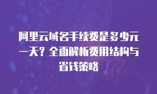 阿里云域名手续费是多少元一天？全面解析费用结构与省钱策略