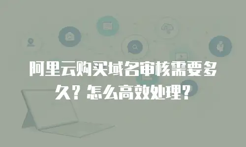 阿里云购买域名审核需要多久？怎么高效处理？