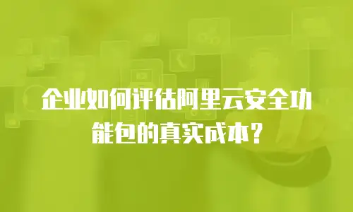 企业如何评估阿里云安全功能包的真实成本？
