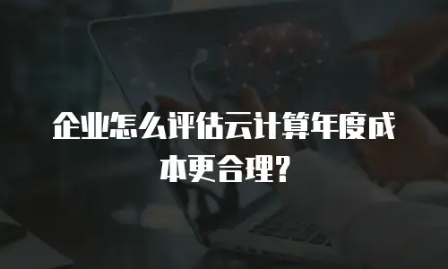 企业怎么评估云计算年度成本更合理？