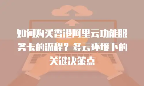 如何购买香港阿里云功能服务卡的流程？多云环境下的关键决策点