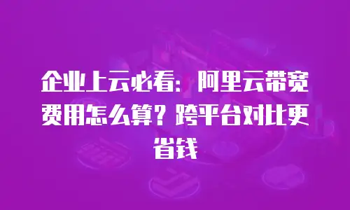 企业上云必看：阿里云带宽费用怎么算？跨平台对比更省钱