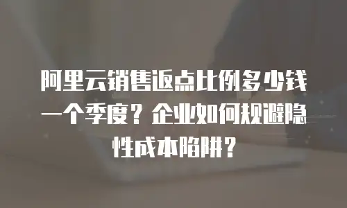阿里云销售返点比例多少钱一个季度？企业如何规避隐性成本陷阱？