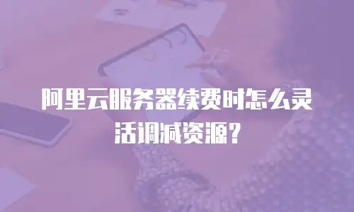 阿里云服务器续费时怎么灵活调减资源？