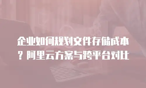 企业如何规划文件存储成本？阿里云方案与跨平台对比