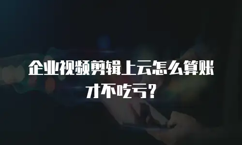 企业视频剪辑上云怎么算账才不吃亏？