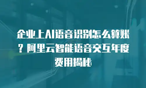 企业上AI语音识别怎么算账？阿里云智能语音交互年度费用揭秘