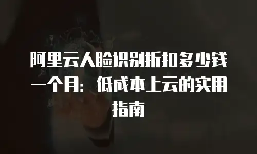 阿里云人脸识别折扣多少钱一个月：低成本上云的实用指南
