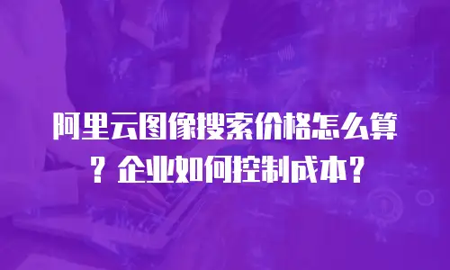 阿里云图像搜索价格怎么算？企业如何控制成本？