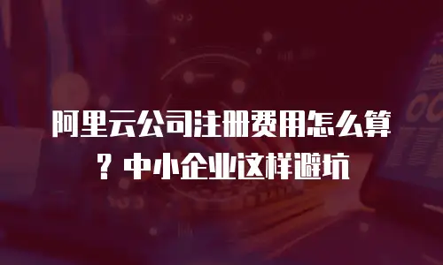 阿里云公司注册费用怎么算？中小企业这样避坑