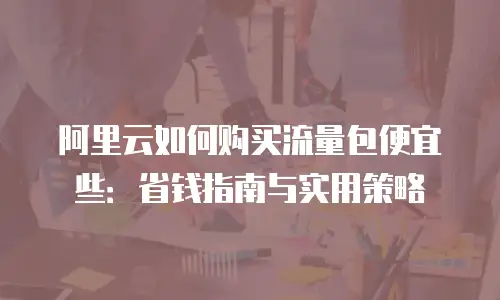 阿里云如何购买流量包便宜些：省钱指南与实用策略