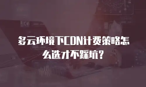 多云环境下CDN计费策略怎么选才不踩坑？