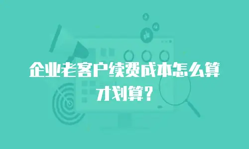 企业老客户续费成本怎么算才划算？