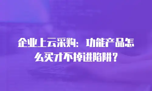 企业上云采购：功能产品怎么买才不掉进陷阱？