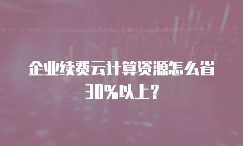 企业续费云计算资源怎么省30%以上？