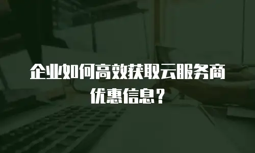 企业如何高效获取云服务商优惠信息？