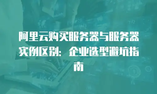 阿里云购买服务器与服务器实例区别：企业选型避坑指南