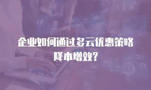企业如何通过多云优惠策略降本增效？