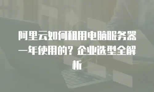 阿里云如何租用电脑服务器一年使用的？企业选型全解析