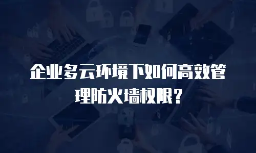 企业多云环境下如何高效管理防火墙权限？