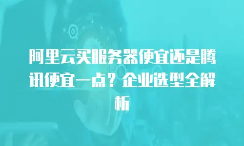 阿里云买服务器便宜还是腾讯便宜一点？企业选型全解析