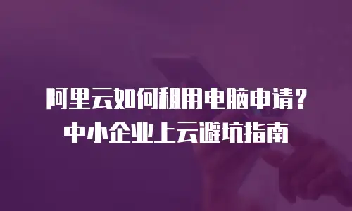 阿里云如何租用电脑申请？中小企业上云避坑指南