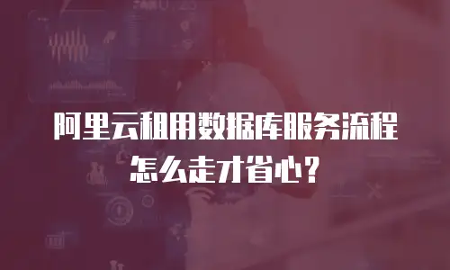 阿里云租用数据库服务流程怎么走才省心？