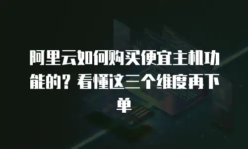 阿里云如何购买便宜主机功能的？看懂这三个维度再下单