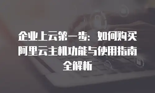 企业上云第一步：如何购买阿里云主机功能与使用指南全解析