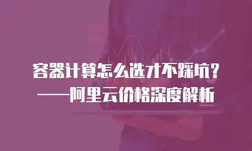 容器计算怎么选才不踩坑？&mdash;&mdash;阿里云价格深度解析