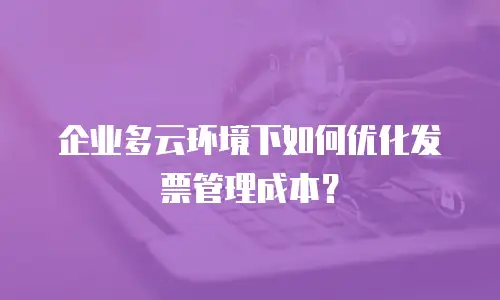 企业多云环境下如何优化发票管理成本？