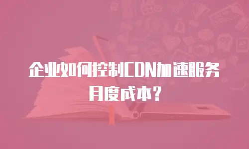 企业如何控制CDN加速服务月度成本？