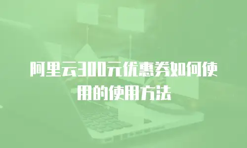 阿里云300元优惠券如何使用的使用方法