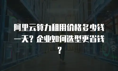 阿里云算力租用价格多少钱一天？企业如何选型更省钱？