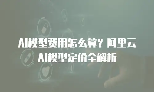 AI模型费用怎么算？阿里云AI模型定价全解析