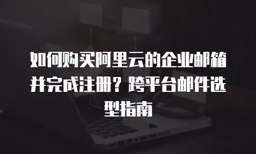 如何购买阿里云的企业邮箱并完成注册？跨平台邮件选型指南