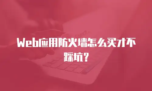 Web应用防火墙怎么买才不踩坑？
