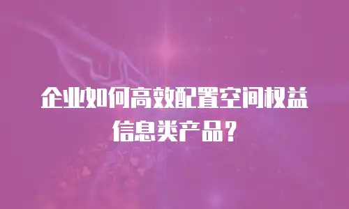 企业如何高效配置空间权益信息类产品？