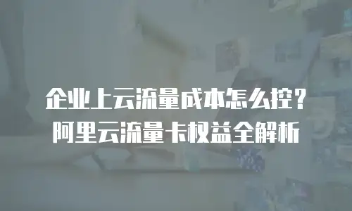 企业上云流量成本怎么控？阿里云流量卡权益全解析