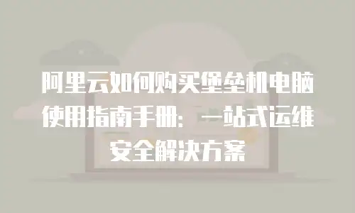 阿里云如何购买堡垒机电脑使用指南手册：一站式运维安全解决方案