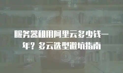 服务器租用阿里云多少钱一年？多云选型避坑指南