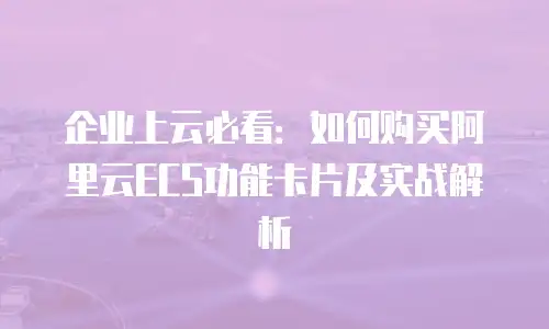 企业上云必看：如何购买阿里云ECS功能卡片及实战解析