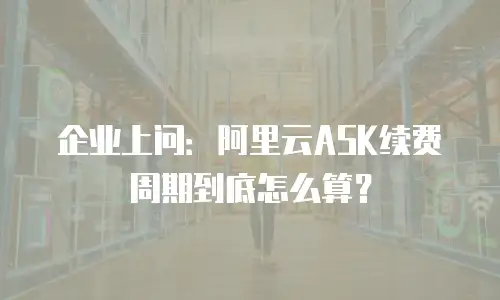 企业上问：阿里云ASK续费周期到底怎么算？